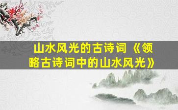 山水风光的古诗词 《领略古诗词中的山水风光》